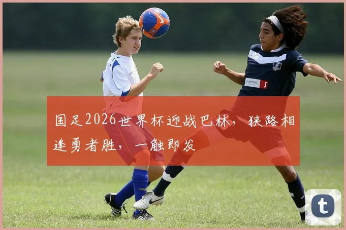 国足2026世界杯迎战巴林，狭路相逢勇者胜，一触即发