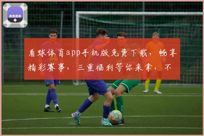 看球体育app手机版免费下载，畅享精彩赛事，三重福利等你来拿，不容错过