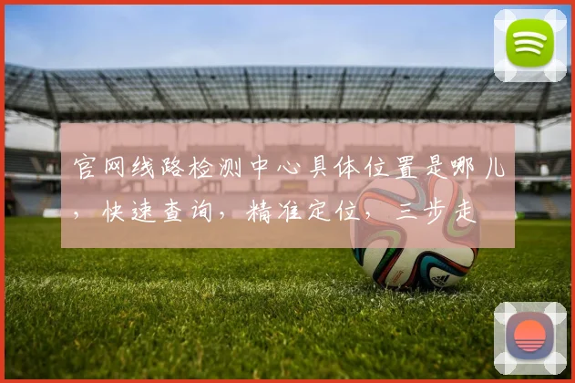 官网线路检测中心具体位置是哪儿，快速查询，精准定位，三步走