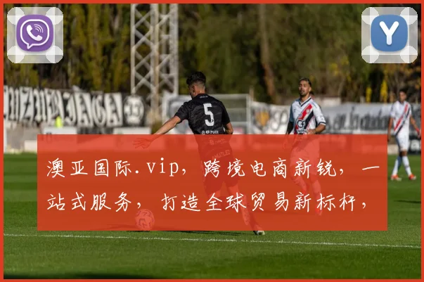 澳亚国际.vip，跨境电商新锐，一站式服务，打造全球贸易新标杆，三重优惠，不容错过，抢购从速