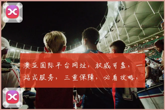 澳亚国际平台网址，权威可靠，一站式服务，三重保障，必看攻略，轻松掌握