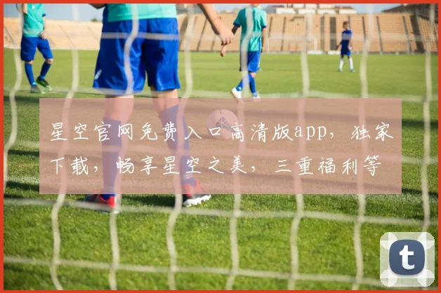 星空官网免费入口高清版app，独家下载，畅享星空之美，三重福利等你来